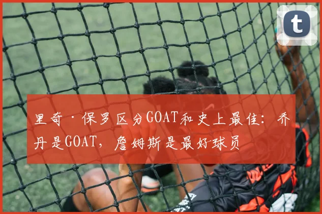 里奇·保罗区分GOAT和史上最佳：乔丹是GOAT，詹姆斯是最好球员