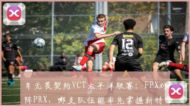 年无畏契约VCT太平洋联赛:FPX对阵PRX,哪支队伍能率先掌握新特工战术?