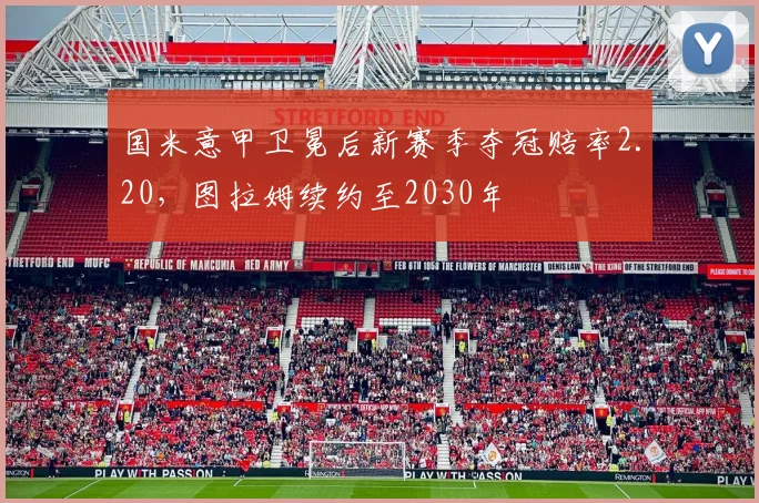 国米意甲卫冕后新赛季夺冠赔率2.20,图拉姆续约至2030年