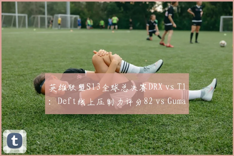 英雄联盟S13全球总决赛DRX vs T1:Deft线上压制力评分82 vs Gumayusi的91,但分均补刀反超2.3