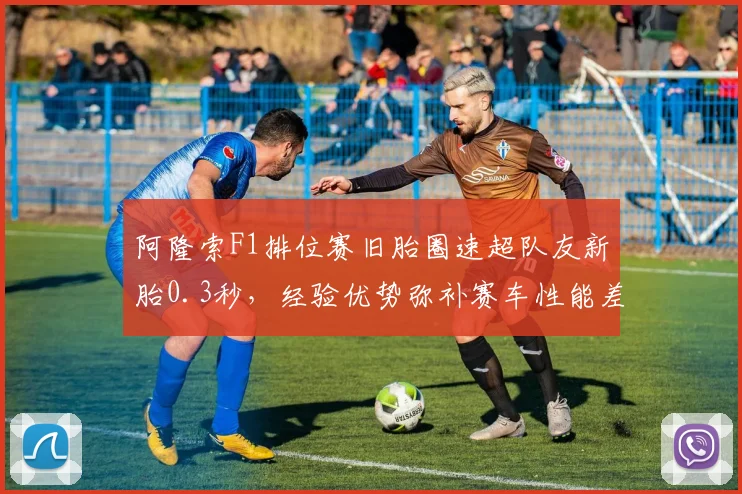 阿隆索F1排位赛旧胎圈速超队友新胎0.3秒,经验优势弥补赛车性能差距