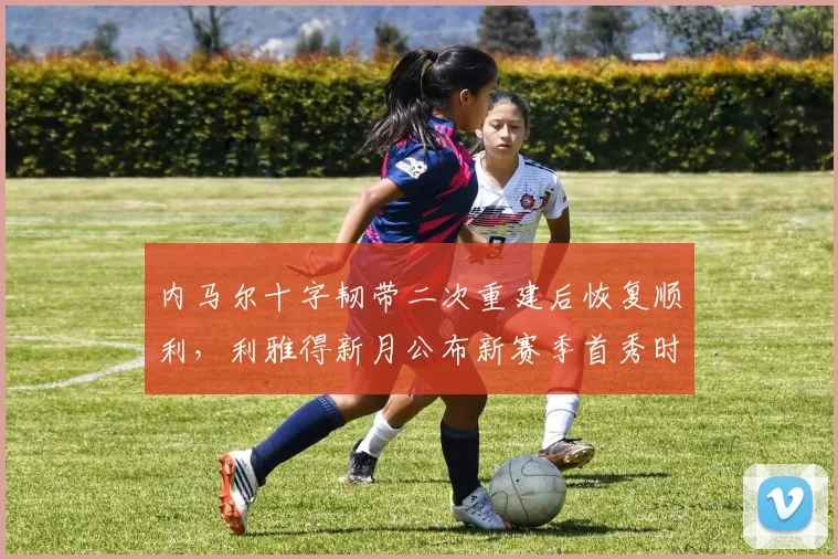 内马尔十字韧带二次重建后恢复顺利,利雅得新月公布新赛季首秀时间