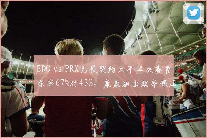 EDG vs PRX无畏契约太平洋决赛首杀率67%对43%,康康狙击效率碾压