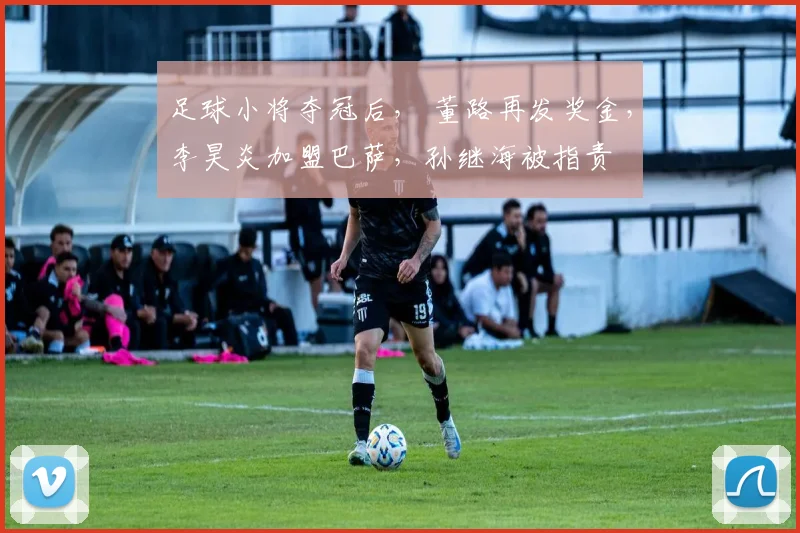足球小将夺冠后， 董路再发奖金，李昊炎加盟巴萨，孙继海被指责
